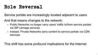 Role Reversal
Service portals are increasingly located adjacent to users
And that means changes to the network:
– Public Networks no longer carry users’ traffic to/from service portals
via ISP carriage services
– Instead, Private Networks carry content to service portals via CDN
services
This shift has some profound implications for the Internet
22
 