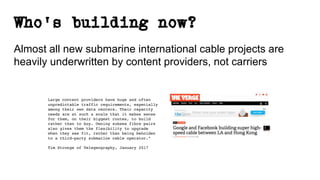 Who’s building now?
Almost all new submarine international cable projects are
heavily underwritten by content providers, not carriers
Large content providers have huge and often
unpredictable traffic requirements, especially
among their own data centers. Their capacity
needs are at such a scale that it makes sense
for them, on their biggest routes, to build
rather than to buy. Owning subsea fibre pairs
also gives them the flexibility to upgrade
when they see fit, rather than being beholden
to a third-party submarine cable operator.”
Tim Stronge of Telegeography, January 2017
 