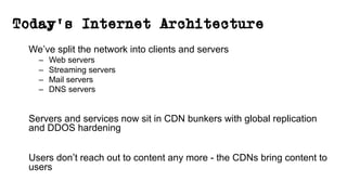Today’s Internet Architecture
We’ve split the network into clients and servers
– Web servers
– Streaming servers
– Mail servers
– DNS servers
Servers and services now sit in CDN bunkers with global replication
and DDOS hardening
Users don’t reach out to content any more - the CDNs bring content to
users
 