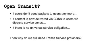 Open Transit?
• If users don’t send packets to users any more…
• If content is now delivered via CDNs to users via
discrete service cones…
• If there is no universal service obligation…
Then why do we still need Transit Service providers?
 