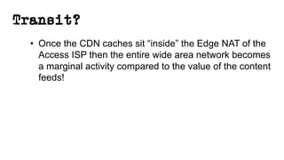Transit?
• Once the CDN caches sit “inside” the Edge NAT of the
Access ISP then the entire wide area network becomes
a marginal activity compared to the value of the content
feeds!
 