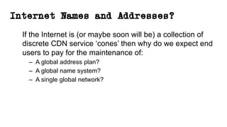 Internet Names and Addresses?
If the Internet is (or maybe soon will be) a collection of
discrete CDN service ‘cones’ then why do we expect end
users to pay for the maintenance of:
– A global address plan?
– A global name system?
– A single global network?
 