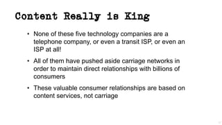 Content Really is King
• None of these five technology companies are a
telephone company, or even a transit ISP, or even an
ISP at all!
• All of them have pushed aside carriage networks in
order to maintain direct relationships with billions of
consumers
• These valuable consumer relationships are based on
content services, not carriage
37
 