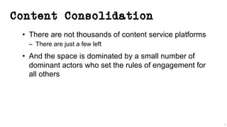 Content Consolidation
• There are not thousands of content service platforms
– There are just a few left
• And the space is dominated by a small number of
dominant actors who set the rules of engagement for
all others
38
 