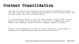 Content Consolidation
“The size and scale of the attacks that can now easily be launched online make it
such that if you don't have a network like Cloudflare in front of your content, and
you upset anyone, you will be knocked offline.
…
In a not-so-distant future, if we're not there already, it may be that if you're
going to put content on the Internet you'll need to use a company with a giant
network like Cloudflare, Google, Microsoft, Facebook, Amazon, or Alibaba.
…
Without a clear framework as a guide for content regulation, a small number of
companies will largely determine what can and cannot be online.
39
https://blog.cloudflare.com/why-we-terminated-daily-stormer/ August 2017
 