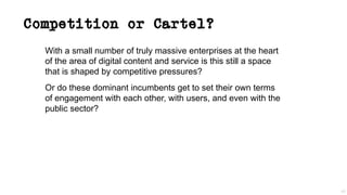 Competition or Cartel?
With a small number of truly massive enterprises at the heart
of the area of digital content and service is this still a space
that is shaped by competitive pressures?
Or do these dominant incumbents get to set their own terms
of engagement with each other, with users, and even with the
public sector?
40
 