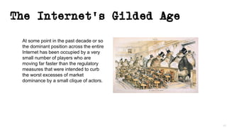 The Internet’s Gilded Age
At some point in the past decade or so
the dominant position across the entire
Internet has been occupied by a very
small number of players who are
moving far faster than the regulatory
measures that were intended to curb
the worst excesses of market
dominance by a small clique of actors.
45
 
