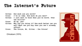 The Internet’s Future
Gittes: How much are you worth?
Cross: I've no idea. How much do you want?
Gittes: I just want to know what you're worth. Over
ten million?
Cross: Oh my, yes!
Gittes: Why are you doing it? How much better can you
eat? What can you buy that you can't already
afford?
Cross: The future, Mr. Gittes - the future!
49
Chinatown (1974)
 