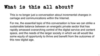 What is this all about?
This is no longer just a conversation about incremental changes in
carriage and communications within the Internet.
For me, the essential topic of this conversation is how we can strike a
sustainable balance between an energetic private sector that has
rapidly amassed overarching control of the digital service and content
space, and the needs of the larger society in which we all would like
some equity of opportunity to thrive and benefit from the outcomes of
this new digital age.
50
 