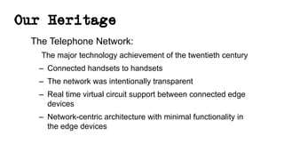 Our Heritage
The Telephone Network:
The major technology achievement of the twentieth century
– Connected handsets to handsets
– The network was intentionally transparent
– Real time virtual circuit support between connected edge
devices
– Network-centric architecture with minimal functionality in
the edge devices
 