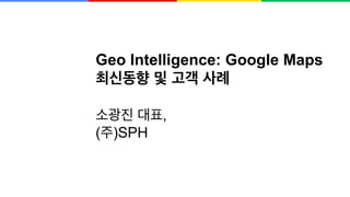 Geo Intelligence: Google Maps
최신동향 및 고객 사례
소광진 대표,
(주)SPH
 
