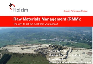 Strength. Performance. Passion.
© 2013 Holcim Ltd
Raw Materials Management (RMM):
The way to get the most from your deposit
CMC APAC 2014
Monday, September 8, 2014
Pawel Kawalec
(presentation prepared by L.ScheurerCMC APAC Sep. 2014
 