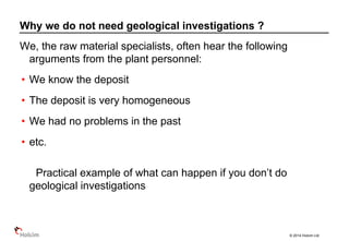 © 2014 Holcim Ltd
We, the raw material specialists, often hear the following
arguments from the plant personnel:
• We know the deposit
• The deposit is very homogeneous
• We had no problems in the past
• etc.
Practical example of what can happen if you don’t do
geological investigations
Why we do not need geological investigations ?
 