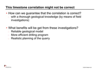 © 2014 Holcim Ltd
• How can we guarantee that the correlation is correct?
with a thorough geological knowledge (by means of field
investigations)
• What benefits will be get from these investigations?
Reliable geological model
More efficient drilling program
Realistic planning of the quarry
This limestone correlation might not be correct
 