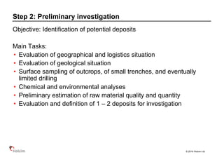 © 2014 Holcim Ltd
Objective: Identification of potential deposits
Main Tasks:
• Evaluation of geographical and logistics situation
• Evaluation of geological situation
• Surface sampling of outcrops, of small trenches, and eventually
limited drilling
• Chemical and environmental analyses
• Preliminary estimation of raw material quality and quantity
• Evaluation and definition of 1 – 2 deposits for investigation
Step 2: Preliminary investigation
 