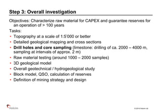 © 2014 Holcim Ltd
Objectives: Characterize raw material for CAPEX and guarantee reserves for
an operation of > 100 years
Tasks:
• Topography at a scale of 1:5’000 or better
• Detailed geological mapping and cross sections
• Drill holes and core sampling (limestone: drilling of ca. 2000 – 4000 m,
sampling at intervals of approx. 2 m)
• Raw material testing (around 1000 – 2000 samples)
• 3D geological model
• Overall geotechnical / hydrogeological study
• Block model, QSO, calculation of reserves
• Definition of mining strategy and design
Step 3: Overall investigation
 