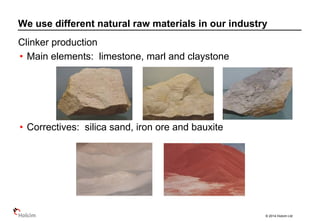 © 2014 Holcim Ltd
Clinker production
• Main elements: limestone, marl and claystone
• Correctives: silica sand, iron ore and bauxite
We use different natural raw materials in our industry
 