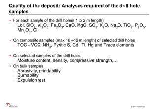 © 2014 Holcim Ltd
• For each sample of the drill holes( 1 to 2 m length)
LoI, SiO2
, Al2
O3
, Fe2
O3
, CaO, MgO, SO3
, K2
O, Na2
O, TiO2
, P2
O5
,
Mn2
O3
, Cl
• On composite samples (max 10 –12 m length) of selected drill holes
TOC - VOC, NH3
, Pyritic S, Cd, Tl, Hg and Trace elements
• On selected samples of the drill holes
Moisture content, density, compressive strength,…
• On bulk samples
Abrasivity, grindability
Burnability
Expulsion test
Quality of the deposit: Analyses required of the drill hole
samples
 
