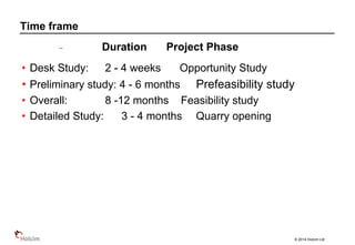 © 2014 Holcim Ltd
− Duration Project Phase
• Desk Study: 2 - 4 weeks Opportunity Study
• Preliminary study: 4 - 6 months Prefeasibility study
• Overall: 8 -12 months Feasibility study
• Detailed Study: 3 - 4 months Quarry opening
Time frame
 