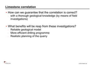 © 2014 Holcim Ltd
• How can we guarantee that the correlation is correct?
with a thorough geological knowledge (by means of field
investigations)
• What benefits will be reap from these investigations?
Reliable geological model
More efficient drilling programme
Realistic planning of the quarry
Limestone correlation
 