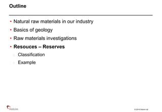 © 2014 Holcim Ltd
• Natural raw materials in our industry
• Basics of geology
• Raw materials investigations
• Resouces – Reserves
Classification
Example
Outline
 