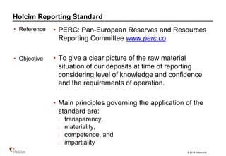 © 2014 Holcim Ltd
Holcim Reporting Standard
• PERC: Pan-European Reserves and Resources
Reporting Committee www.perc.co
• To give a clear picture of the raw material
situation of our deposits at time of reporting
considering level of knowledge and confidence
and the requirements of operation.
• Main principles governing the application of the
standard are:
transparency,
materiality,
competence, and
impartiality
• Reference
• Objective
 