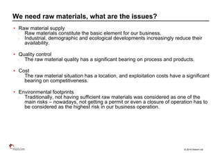© 2014 Holcim Ltd
• Raw material supply
Raw materials constitute the basic element for our business.
Industrial, demographic and ecological developments increasingly reduce their
availability.
• Quality control
The raw material quality has a significant bearing on process and products.
• Cost
The raw material situation has a location, and exploitation costs have a significant
bearing on competitiveness.
• Environmental footprints
Traditionally, not having sufficient raw materials was considered as one of the
main risks – nowadays, not getting a permit or even a closure of operation has to
be considered as the highest risk in our business operation.
We need raw materials, what are the issues?
 