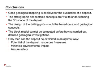 © 2014 Holcim Ltd
• Good geological mapping is decisive for the evaluation of a deposit.
• The stratigraphic and tectonic concepts are vital to understanding
the 3D shape of the deposit.
• The design of the drilling grids should be based on sound geological
concepts.
• The block model cannot be computed before having carried out
detailed geological investigations.
• Only then can the deposit be exploited in an optimal way:
Potential of the deposit: resources / reserves
Minimise environmental impact
Assure safety
Conclusions
 