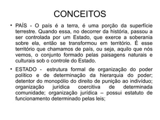 CONCEITOS PAÍS - O país é a terra, é uma porção da superfície terrestre. Quando essa, no decorrer da história, passou a ser controlada por um Estado, que exerce a soberania sobre ela, então se transformou em território. É esse território que chamamos de país, ou seja, aquilo que nós vemos, o conjunto formado pelas paisagens naturais e culturais sob o controle do Estado. ESTADO -  estrutura formal de organização do poder político e de determinação da hierarquia do poder; detentor do monopólio do direito de punição ao indivíduo; organização jurídica coercitiva de determinada comunidade; organização jurídica – possui estatuto de funcionamento determinado pelas leis; 