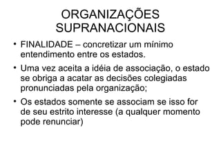 ORGANIZAÇÕES SUPRANACIONAIS FINALIDADE – concretizar um mínimo entendimento entre os estados. Uma vez aceita a idéia de associação, o estado se obriga a acatar as decisões colegiadas pronunciadas pela organização; Os estados somente se associam se isso for de seu estrito interesse (a qualquer momento pode renunciar) 