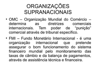 ORGANIZAÇÕES SUPRANACIONAIS OMC – Organização Mundial do Comércio – determina as diretrizes comerciais internacionais. Tem poder de “punição” comercial através de tribunal específico. FMI – Fundo Monetário Internacional - é uma organização internacional que pretende assegurar o bom funcionamento do sistema financeiro mundial pelo monitoramento das taxas de câmbio e da balança de pagamentos, através de assistência técnica e financeira. 