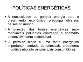 POLÍTICAS ENERGÉTICAS A necessidade de garantir energia para o crescimento econômico preocupa diversos países do mundo. A questão das fontes energéticas não-renováveis poluentes contrapõe o chamado desenvolvimento sustentável. O petróleo ainda é uma fonte energética importante, contudo os principais produtores mundiais não são os principais consumidores. 