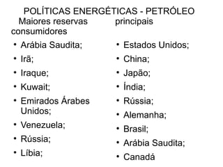 POLÍTICAS ENERGÉTICAS - PETRÓLEO  Maiores reservas  principais consumidores Arábia Saudita; Irã; Iraque; Kuwait; Emirados Árabes Unidos; Venezuela; Rússia; Líbia; Estados Unidos; China; Japão; Índia;  Rússia; Alemanha; Brasil; Arábia Saudita; Canadá 