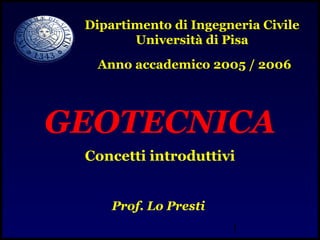 1
GEOTECNICA
Concetti introduttivi
Prof. Lo Presti
Dipartimento di Ingegneria Civile
Università di Pisa
Anno accademico 2005 / 2006
 