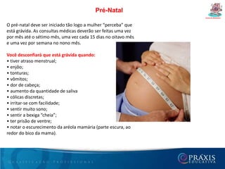 Desenvolvimento do bebê durante a gravidez Curso de Gestantes De 20 a 32 semanas• Diminui um pouco o ritmo de crescimento.• Endurecimento do esqueleto.• Início da formação de tecido adiposo sob uma pele recoberta por uma substância cremosa.• Rosto inteiramente formado.• Reação a ruídos externos.• Cavidade uterina totalmente ocupada.• Em caso de parto prematuro, ao final deste período, 70% de chance de sobrevivência, sob cuidados adequados.• Peso próximo de 1.700 gramas (1,7 kg) e comprimento de 40 centímetros.