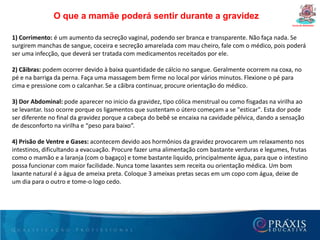Dúvidas freqüêntes da gestanteCurso de Gestantes4- Fumar prejudica o bebê?O hábito de fumar já é prejudicial à saúde, principalmente durante a gravidez. A gestante que fuma pode ter sérios problemas de circulação sanguínea em nível de placenta. Isto pode prejudicar muito a chegada de oxigênio para o bebê, causando não só retardo de crescimento do feto, como também um descolamento prematuro da placenta. Conseqüentemente fatores como estes diminuem as chances do bebê nascer saudável. Leia mais sobre tabagismo na gravidez.5- Posso consumir bebida alcoólica?O álcool é prejudicial ao bebê, não deve ser consumido durante a gravidez. A ingestão contínua de bebidas alcoólicas próximas ao parto pode levar o bebê a ter a síndrome de abstinência alcoólica fetal (ao nascer a criança poderá ter febre, convulsão, angústia respiratória, diarréia). Leia mais sobre alcoolismo na gravidez.6- Posso tomar sol?Devido a mudança hormonal que ocorre durante a gravidez, a pigmentação da pele pode aumentar irregularmente em algumas áreas, como no rosto. Durante esta fase, principalmente após o segundo trimestre, o uso de alguns tipos de fotoprotetor está indicado. Mesmo assim, tomar sol em excesso deve ser evitado, pois pode aumentar as manchas na pele.