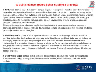 Dúvidas freqüêntes da gestanteCurso de Gestantes7- Posso tingir os cabelos?Apesar de não existir até o momento estudos conclusivos sobre este assunto, a utilização de produtos químicos nesta fase não é recomendada, pois o contato com substâncias com o couro cabeludo pode levá-las a circulação sanguínea e ser tóxico ao bebê. O melhor é dar preferência aos produtos industrializados evitando a mistura de cosméticos. Saiba mais sobre tinturas na gestação.8- Posso comer o que eu quiser?Se não houver qualquer restrição sob orientação médica, a gestante saudável não precisa restringir a alimentação que deve ser saudável, evitar tanto o excesso quanto a escassez de calorias. Leia as dicas de nutrição na gestação.9- Por que os médicos prescrevem vitaminas para a mulher antes, durante e depois da gravidez?O estado nutricional é um dos principais determinantes da saúde e do bem-estar da gestante. Além disso, é comprovada a relação entre o estado nutricional materno e o crescimento e desenvolvimento do feto. Mesmo em gestantes saudáveis que se alimentam adequadamente, a deficiência de micronutrientes (vitaminas e sais minerais) durante a gestação pode não ocorrer, mas também causar danos à sua saúde e de seu bebê.