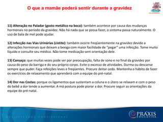 Dúvidas freqüêntes da gestanteCurso de Gestantes13- O que fazer para diminuir o inchaço nas pernas?Durante o dia-a-dia tente usar meias elásticas de média compressão, apropriadas para gestantes. Sempre que possível procure manter os pés elevados. Na hora de dormir, procure deitar para o lado esquerdo, pois esta posição favorece a circulação sanguínea diminuindo o inchaço.14- Durante a gravidez pode-se ter relações sexuais?Sim. Desde que não haja contra-indicação médica. É preciso apenas escolher as posições mais confortáveis, à medida que a barriga cresce. Saiba mais sobre sexo na gravidez.15- Quanto tempo após o parto pode-se ter relações sexuais?Tanto o parto normal quanto a cesariana é recomendável que a mulher retorne às atividades sexuais apenas após 40 dias do nascimento do bebê, época em que o organismo já está bem recuperado.