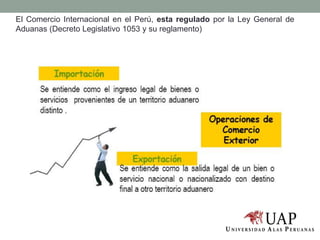 El Comercio Internacional en el Perú, esta regulado por la Ley General de
Aduanas (Decreto Legislativo 1053 y su reglamento)
 