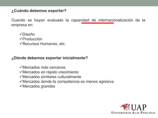 ¿Cuándo debemos exportar?
Cuando se hayan evaluado la capacidad de internacionalización de la
empresa en:
Diseño
Producción
Recursos Humanos, etc.
¿Dónde debemos exportar inicialmente?
Mercados más cercanos
Mercados en rápido crecimiento
Mercados similares culturalmente
Mercados donde la competencia es menos agresiva
Mercados grandes
 
