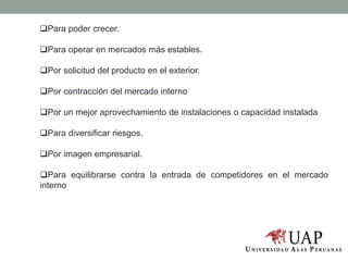 Para poder crecer.
Para operar en mercados más estables.
Por solicitud del producto en el exterior.
Por contracción del mercado interno
Por un mejor aprovechamiento de instalaciones o capacidad instalada
Para diversificar riesgos.
Por imagen empresarial.
Para equilibrarse contra la entrada de competidores en el mercado
interno
 