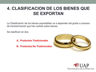 4. CLASIFICACION DE LOS BIENES QUE
SE EXPORTAN
La Clasificación de los bienes exportables va a depender del grado o proceso
de transformación que han sufrido estos bienes.
Se clasifican en dos:
A. Productos Tradicionales
B. Productos No Tradicionales
 