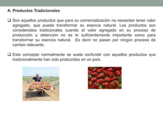 A. Productos Tradicionales
 Son aquellos productos que para su comercialización no necesitan tener valor
agregado, que pueda transformar su esencia natural. Los productos son
considerados tradicionales cuando el valor agregado en su proceso de
producción u obtención no es lo suficientemente importante como para
transformar su esencia natural. Es decir no pasan por ningún proceso de
cambio relevante.
 Este concepto normalmente se suele confundir con aquellos productos que
tradicionalmente han sido producidos en un país.
 
