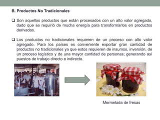 B. Productos No Tradicionales
 Son aquellos productos que están procesados con un alto valor agregado,
dado que se requirió de mucha energía para transformarlos en productos
derivados.
 Los productos no tradicionales requieren de un proceso con alto valor
agregado. Para los países es conveniente exportar gran cantidad de
productos no tradicionales ya que estos requieren de insumos, inversión, de
un proceso logístico y de una mayor cantidad de personas; generando así
puestos de trabajo directo e indirecto.
Mermelada de fresas
 