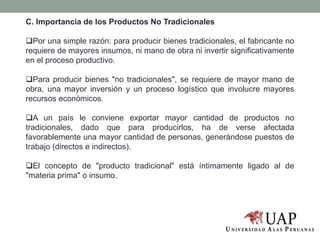 C. Importancia de los Productos No Tradicionales
Por una simple razón: para producir bienes tradicionales, el fabricante no
requiere de mayores insumos, ni mano de obra ni invertir significativamente
en el proceso productivo.
Para producir bienes "no tradicionales", se requiere de mayor mano de
obra, una mayor inversión y un proceso logístico que involucre mayores
recursos económicos.
A un país le conviene exportar mayor cantidad de productos no
tradicionales, dado que para producirlos, ha de verse afectada
favorablemente una mayor cantidad de personas, generándose puestos de
trabajo (directos e indirectos).
El concepto de "producto tradicional" está íntimamente ligado al de
"materia prima" o insumo.
 
