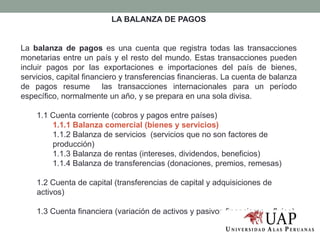 LA BALANZA DE PAGOS
La balanza de pagos es una cuenta que registra todas las transacciones
monetarias entre un país y el resto del mundo. Estas transacciones pueden
incluir pagos por las exportaciones e importaciones del país de bienes,
servicios, capital financiero y transferencias financieras. La cuenta de balanza
de pagos resume las transacciones internacionales para un período
específico, normalmente un año, y se prepara en una sola divisa.
1.1 Cuenta corriente (cobros y pagos entre países)
1.1.1 Balanza comercial (bienes y servicios)
1.1.2 Balanza de servicios (servicios que no son factores de
producción)
1.1.3 Balanza de rentas (intereses, dividendos, beneficios)
1.1.4 Balanza de transferencias (donaciones, premios, remesas)
1.2 Cuenta de capital (transferencias de capital y adquisiciones de
activos)
1.3 Cuenta financiera (variación de activos y pasivos financieros – flujos)
 