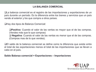 LA BALANZA COMERCIAL
La balanza comercial es el registro de las importaciones y exportaciones de un
país durante un período. Es la diferencia entre los bienes y servicios que un país
vende al exterior y los que compra a otros países.
Hay dos tipos de Balanza Comercial:
Positiva: Cuando el valor de las ventas es mayor que el de las compras.
(Vendes más que lo que compras)
 Negativa: Cuando el valor de las ventas es menor que el de las compras.
(Compras mas de lo que vendes).
El saldo de la balanza comercial se define como la diferencia que existe entre
el total de las exportaciones menos el total de las importaciones que se llevan a
cabo en el país.
Saldo Balanza comercial = Exportaciones – Importaciones
 