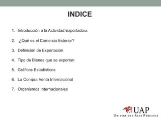 INDICE
1. Introducción a la Actividad Exportadora
2. ¿Qué es el Comercio Exterior?
3. Definición de Exportación
4. Tipo de Bienes que se exportan
5. Gráficos Estadísticos
6. La Compra Venta Internacional
7. Organismos Internacionales
 