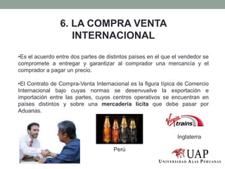 6. LA COMPRA VENTA
INTERNACIONAL
•Es el acuerdo entre dos partes de distintos países en el que el vendedor se
compromete a entregar y garantizar al comprador una mercancía y el
comprador a pagar un precio.
•El Contrato de Compra-Venta Internacional es la figura típica de Comercio
Internacional bajo cuyas normas se desenvuelve la exportación e
importación entre las partes, cuyos centros operativos se encuentran en
países distintos y sobre una mercadería licita que debe pasar por
Aduanas.
Perú
Inglaterra
 