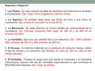 Aspectos a Negociar
1. Las Partes.- En todo contrato se debe de identificar correctamente al vendedor
y al comprador. Eje: Virgin Trains (Inglaterra) y Backus (Perú)
2. La Vigencia.- El contrato debe tener una fecha de inicio y una fecha de
culminación. Eje: 4 años (01-ene-2011 al 31-dic-2014)
3. La Mercancía.- Se debe describir al mínimo detalle las características de la
mercadería. Eje: Cerveza Cusqueña Red Lager de 330 ml y de 620 ml en
envases de vidrio
4. La Cantidad.- Que sea una cantidad fija o con tolerancia. Eje: 1,000 unidades
(500 unidades de 330 ml y 500 unidades de 620 ml)
5. El Envase.- Si estamos hablando de un producto de consumo masivo, definir
el tipo de envase y su rotulación. Eje: Botellas de vidrio de 330 ml y 620 ml con
rótulos labrados.
6. El Embalaje.- Proteger la carga para que resista el manipuleo y el transporte
internacional, requiere del uso de materiales especializados lo que constituye el
PACKING del embarque. Eje: Cajas de plástico
 